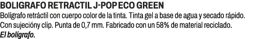 BOLIGRAFO RETRACTIL J POP ECO GREEN﻿ ﻿Bol grafo retr ctil con cuerpo color de la tinta. Tinta gel a base de agua y s...