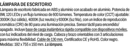 L mpara de escritorio﻿ ﻿L mpara de escritorio fabricada en ABS y aluminio con acabado en aluminio. Potencia de 9W, 1...
