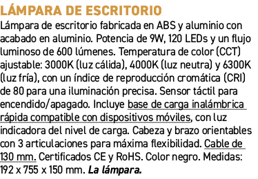 L mpara de escritorio﻿ ﻿L mpara de escritorio fabricada en ABS y aluminio con acabado en aluminio. Potencia de 9W, 1...
