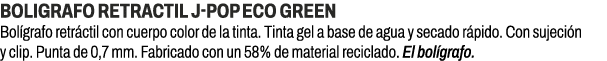 BOLIGRAFO RETRACTIL J POP ECO GREEN﻿ ﻿Bol grafo retr ctil con cuerpo color de la tinta. Tinta gel a base de agua y s...